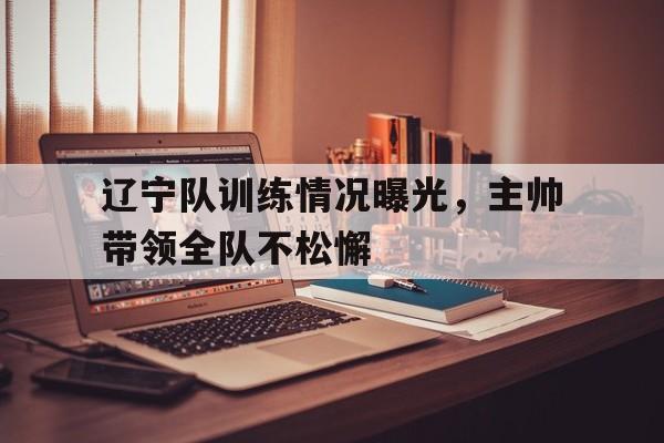 包含辽宁队训练情况曝光，主帅带领全队不松懈的词条