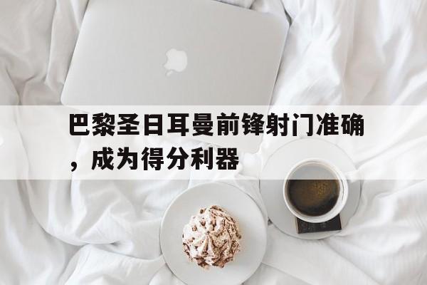 关于巴黎圣日耳曼前锋射门准确，成为得分利器的信息