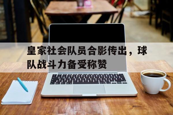 关于皇家社会队员合影传出，球队战斗力备受称赞的信息