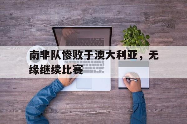 南非队惨败于澳大利亚，无缘继续比赛的简单介绍