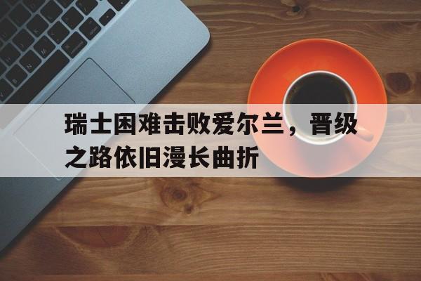瑞士困难击败爱尔兰，晋级之路依旧漫长曲折的简单介绍
