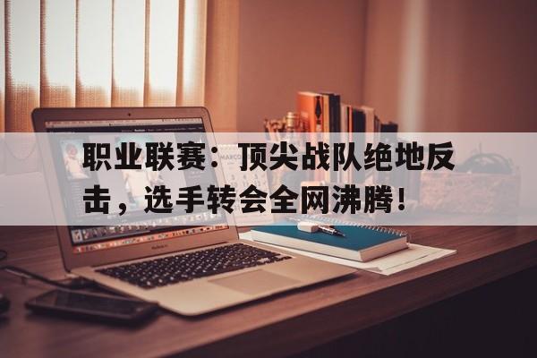 职业联赛：顶尖战队绝地反击，选手转会全网沸腾！