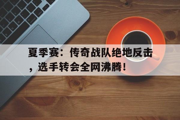 夏季赛：传奇战队绝地反击，选手转会全网沸腾！