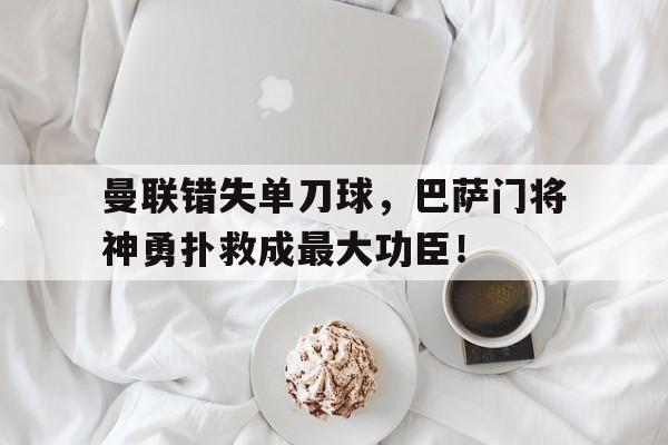 曼联错失单刀球，巴萨门将神勇扑救成最大功臣！曼联错失单刀球,巴萨门将神勇扑救成最大功臣了吗