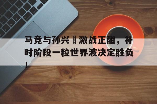 马竞与孙兴慜激战正酣，补时阶段一粒世界波决定胜负！
