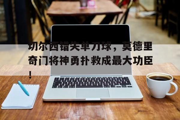 切尔西错失单刀球，莫德里奇门将神勇扑救成最大功臣！