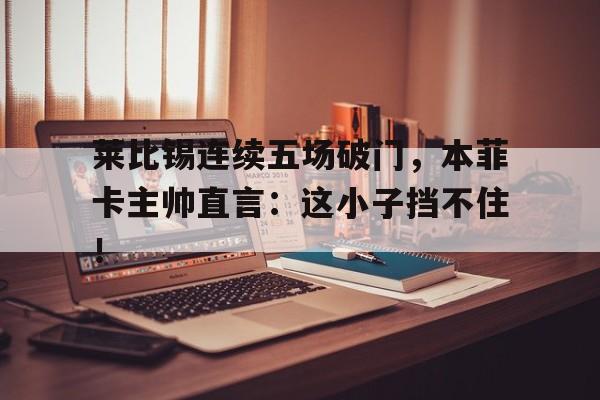 莱比锡连续五场破门，本菲卡主帅直言：这小子挡不住！